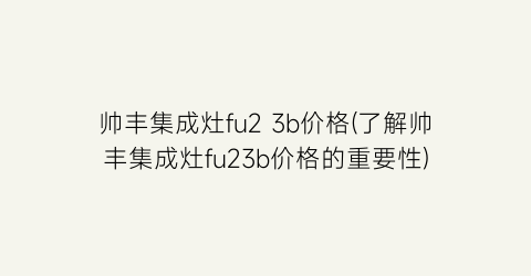 “帅丰集成灶fu2 3b价格(了解帅丰集成灶fu23b价格的重要性)